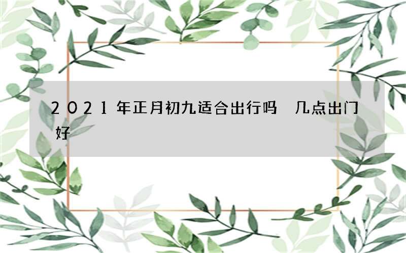 2021年正月初九适合出行吗 几点出门好